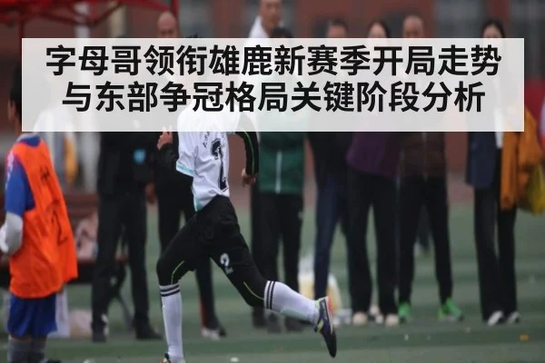 字母哥领衔雄鹿新赛季开局走势与东部争冠格局关键阶段分析